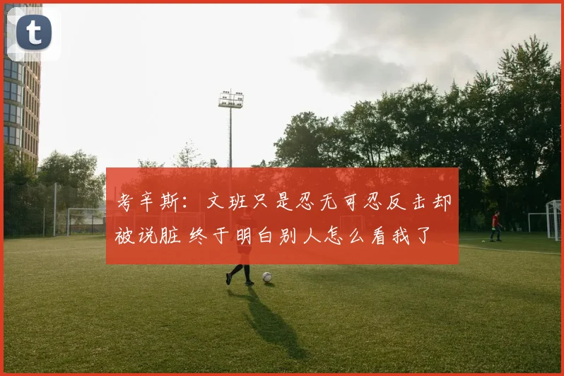 考辛斯:文班只是忍无可忍反击却被说脏 终于明白别人怎么看我了