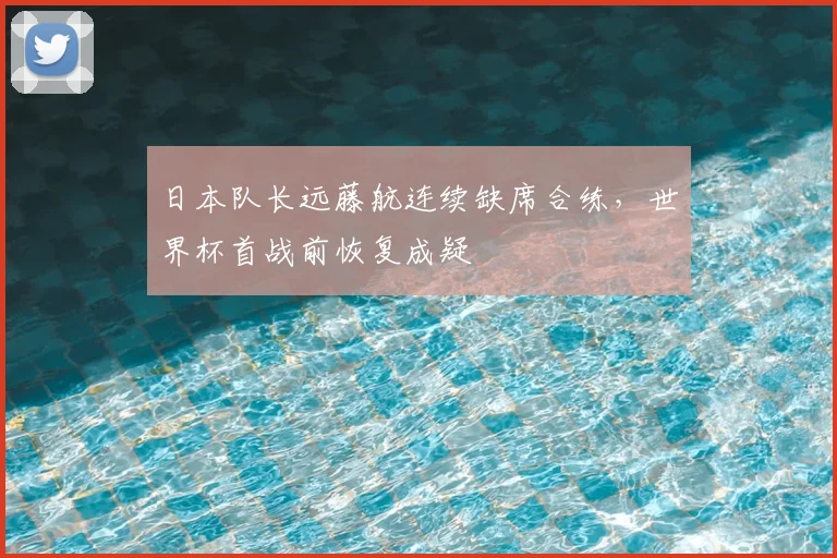 日本队长远藤航连续缺席合练，世界杯首战前恢复成疑