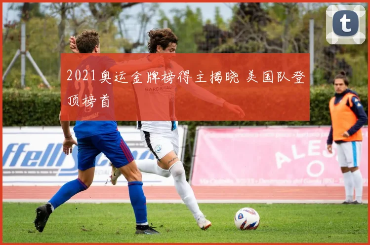 2021奥运金牌榜得主揭晓 美国队登顶榜首