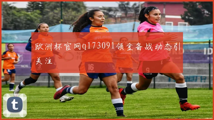 欧洲杯官网q173091领金备战动态引关注