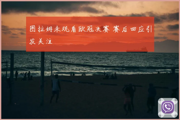 图拉姆未观看欧冠决赛 赛后回应引发关注