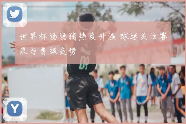 世界杯场场猜热度升温 球迷关注赛果与晋级走势