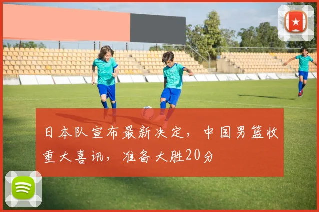 日本队宣布最新决定，中国男篮收重大喜讯，准备大胜20分