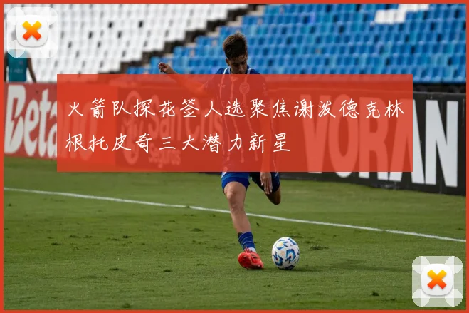 火箭队探花签人选聚焦谢泼德克林根托皮奇三大潜力新星