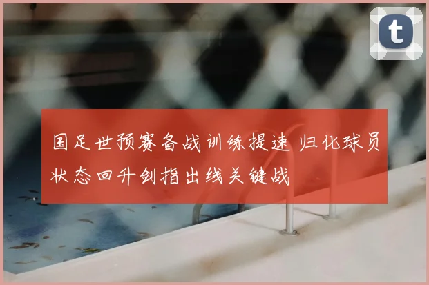 国足世预赛备战训练提速 归化球员状态回升剑指出线关键战