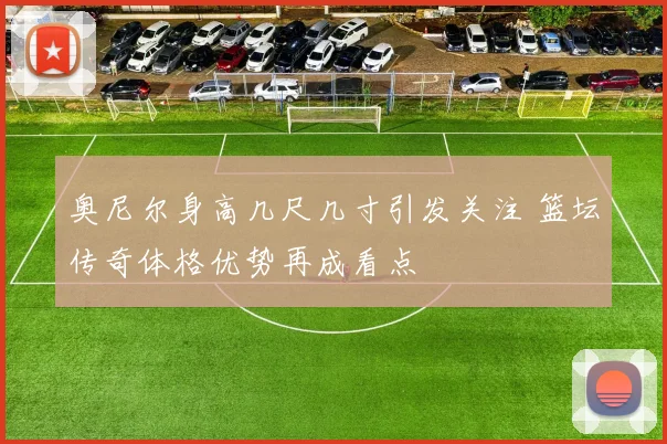 奥尼尔身高几尺几寸引发关注 篮坛传奇体格优势再成看点