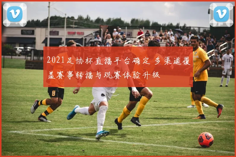 2021足协杯直播平台确定 多渠道覆盖赛事转播与观赛体验升级