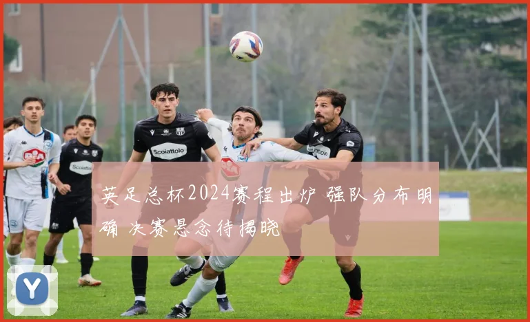 英足总杯2024赛程出炉 强队分布明确 决赛悬念待揭晓