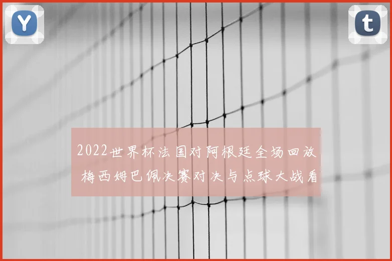 2022世界杯法国对阿根廷全场回放 梅西姆巴佩决赛对决与点球大战看点