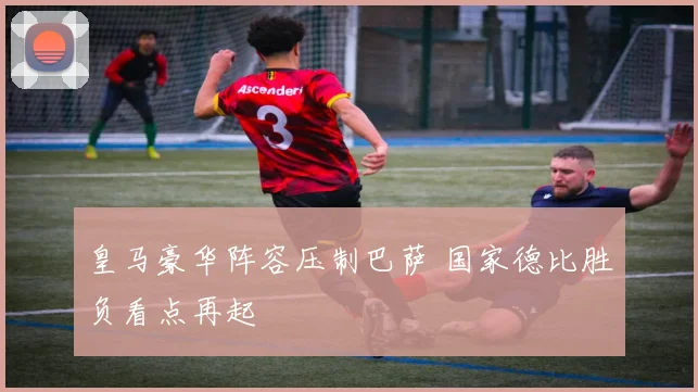 皇马豪华阵容压制巴萨 国家德比胜负看点再起