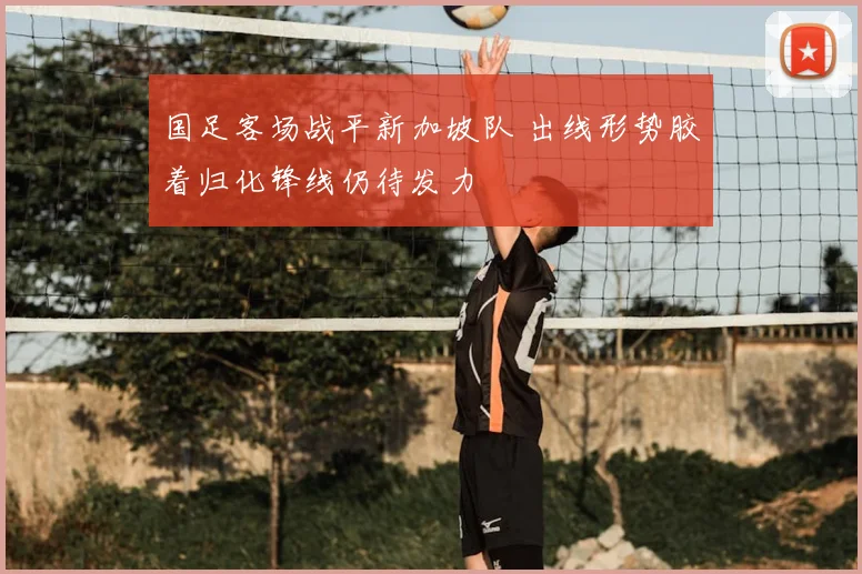 国足客场战平新加坡队 出线形势胶着归化锋线仍待发力