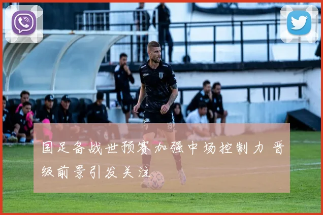 国足备战世预赛加强中场控制力 晋级前景引发关注