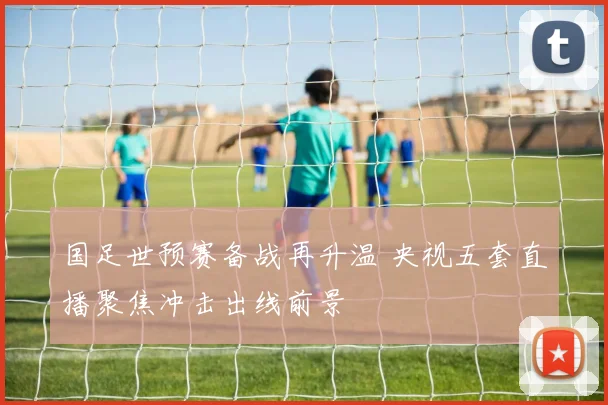 国足世预赛备战再升温 央视五套直播聚焦冲击出线前景
