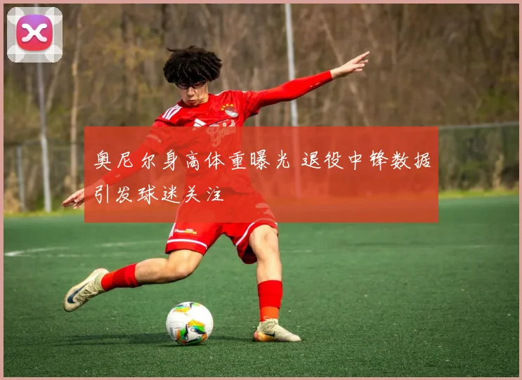 奥尼尔身高体重曝光 退役中锋数据引发球迷关注