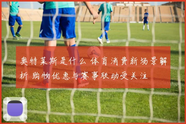 奥特莱斯是什么 体育消费新场景解析 购物优惠与赛事联动受关注