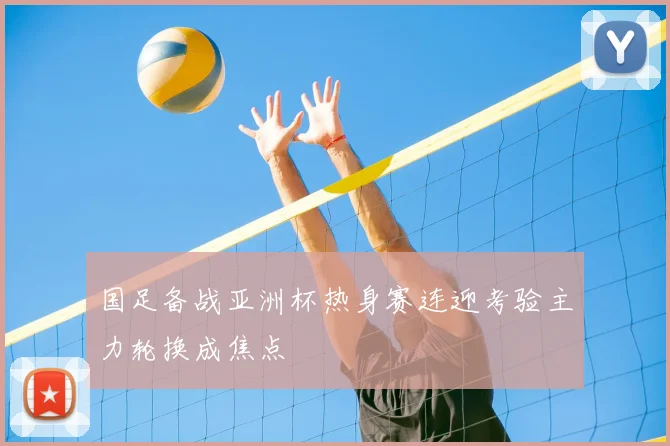 国足备战亚洲杯热身赛连迎考验主力轮换成焦点