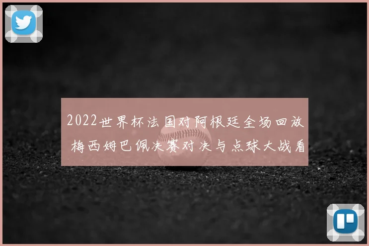 2022世界杯法国对阿根廷全场回放 梅西姆巴佩决赛对决与点球大战看点