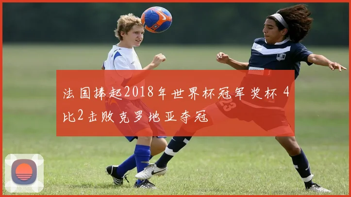 法国捧起2018年世界杯冠军奖杯 4比2击败克罗地亚夺冠