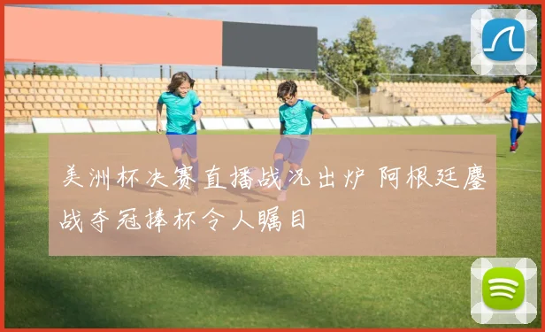 美洲杯决赛直播战况出炉 阿根廷鏖战夺冠捧杯令人瞩目