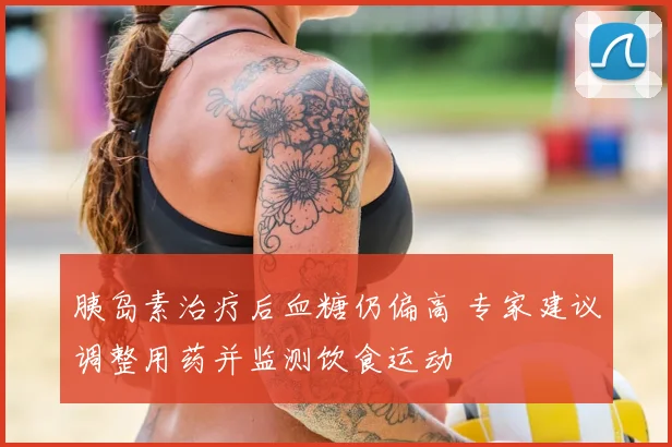 胰岛素治疗后血糖仍偏高 专家建议调整用药并监测饮食运动