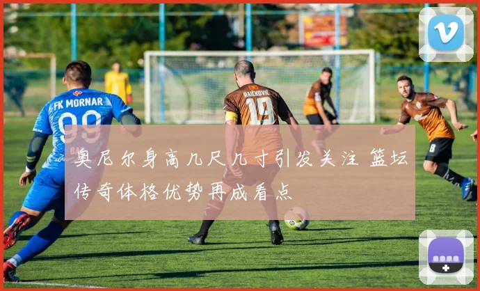 奥尼尔身高几尺几寸引发关注 篮坛传奇体格优势再成看点